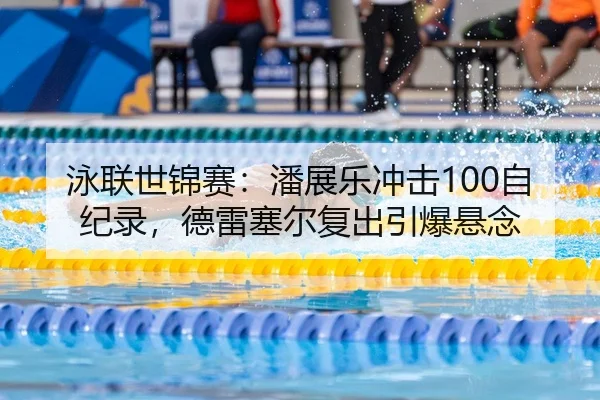 泳联世锦赛：潘展乐冲击100自纪录，德雷塞尔复出引爆悬念