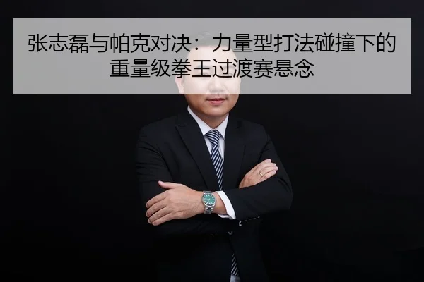 张志磊与帕克对决：力量型打法碰撞下的重量级拳王过渡赛悬念