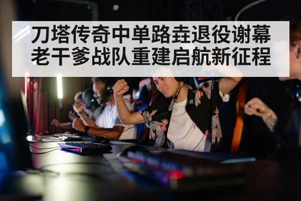 刀塔传奇中单路垚退役谢幕 老干爹战队重建启航新征程