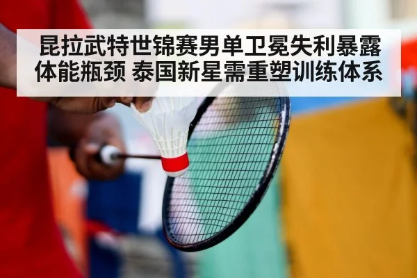 昆拉武特世锦赛男单卫冕失利暴露体能瓶颈 泰国新星需重塑训练体系