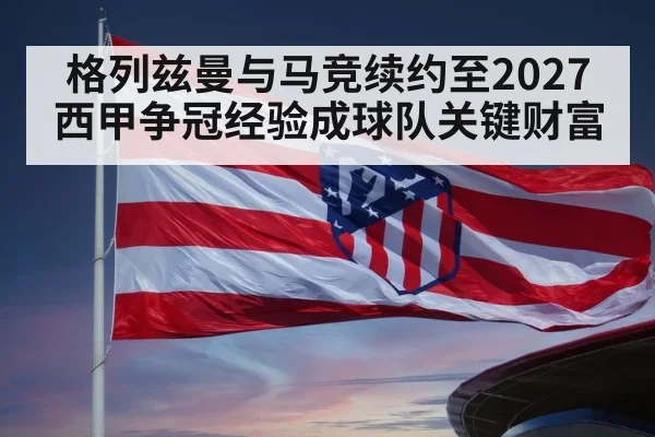 格列兹曼与马竞续约至2027 西甲争冠经验成球队关键财富
