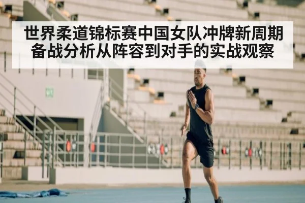 世界柔道锦标赛中国女队冲牌新周期备战分析从阵容到对手的实战观察